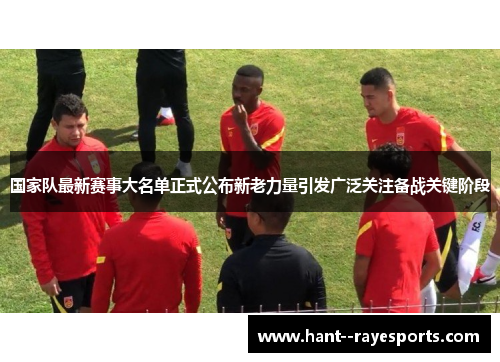 国家队最新赛事大名单正式公布新老力量引发广泛关注备战关键阶段