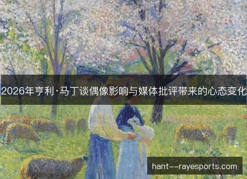 2026年亨利·马丁谈偶像影响与媒体批评带来的心态变化